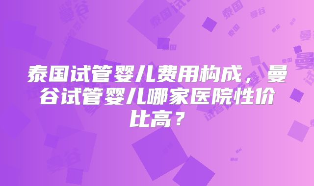泰国试管婴儿费用构成，曼谷试管婴儿哪家医院性价比高？