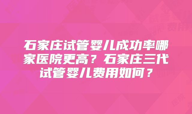 石家庄试管婴儿成功率哪家医院更高？石家庄三代试管婴儿费用如何？