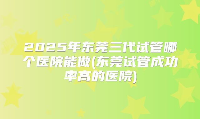 2025年东莞三代试管哪个医院能做(东莞试管成功率高的医院)