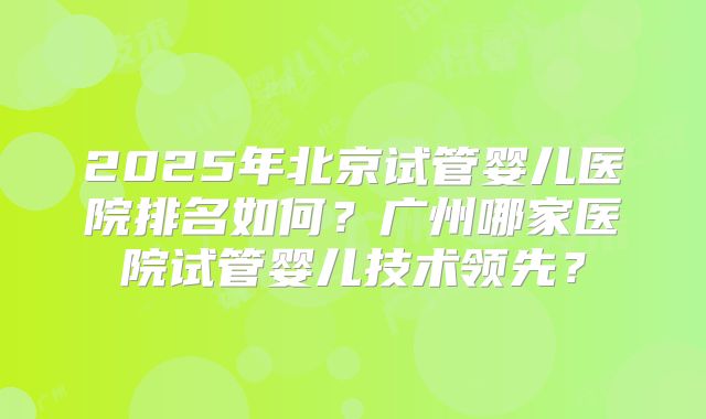 2025年北京试管婴儿医院排名如何？广州哪家医院试管婴儿技术领先？