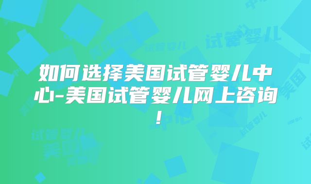 如何选择美国试管婴儿中心-美国试管婴儿网上咨询!
