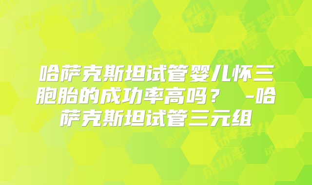 哈萨克斯坦试管婴儿怀三胞胎的成功率高吗？ -哈萨克斯坦试管三元组