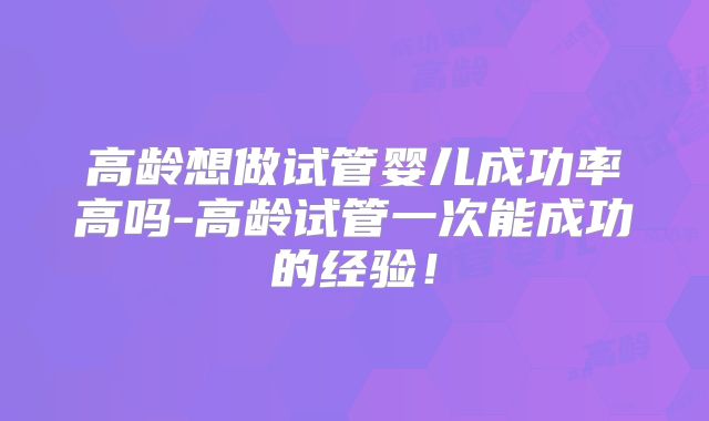 高龄想做试管婴儿成功率高吗-高龄试管一次能成功的经验!