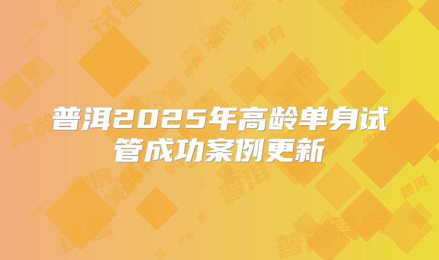 普洱2025年高龄单身试管成功案例更新