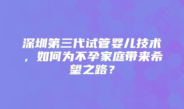 深圳第三代试管婴儿技术,如何为不孕家庭带来希望之路?
