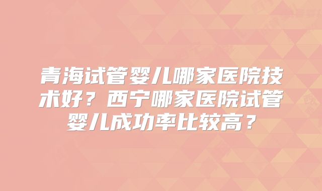 青海试管婴儿哪家医院技术好?西宁哪家医院试管婴儿成功率比较高?