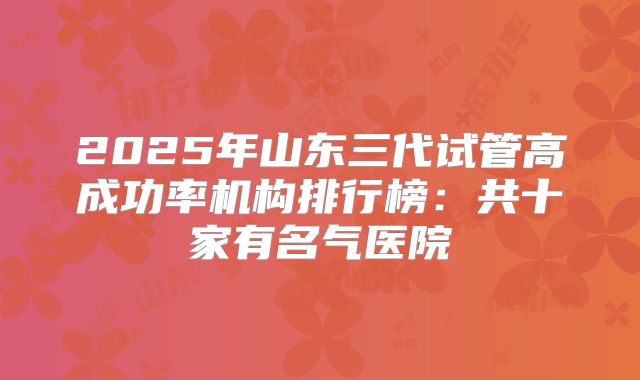 2025年山东三代试管高成功率机构排行榜:共十家有名气医院