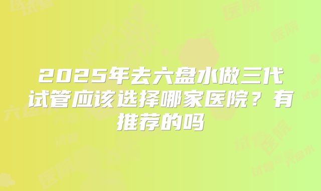 2025年去六盘水做三代试管应该选择哪家医院？有推荐的吗