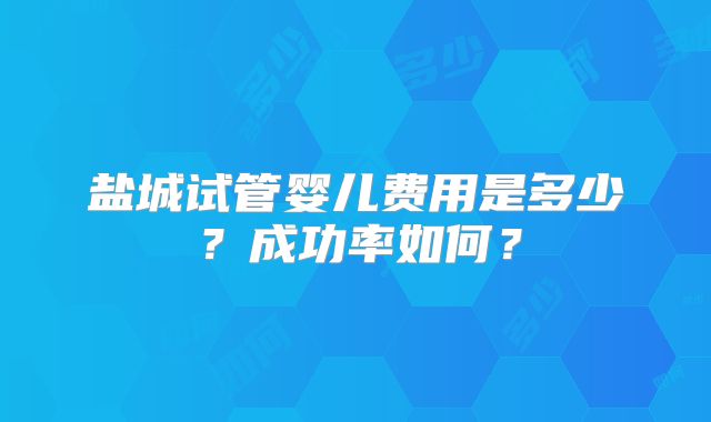 盐城试管婴儿费用是多少？成功率如何？