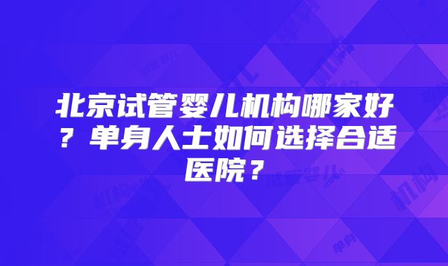 北京试管婴儿机构哪家好?单身人士如何选择合适医院?