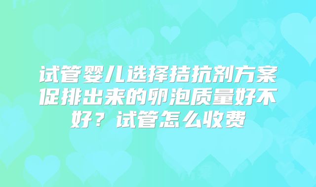 试管婴儿选择拮抗剂方案促排出来的卵泡质量好不好?试管怎么收费