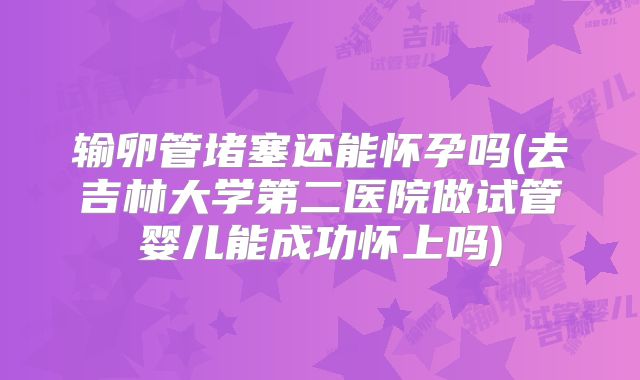 输卵管堵塞还能怀孕吗(去吉林大学第二医院做试管婴儿能成功怀上吗)