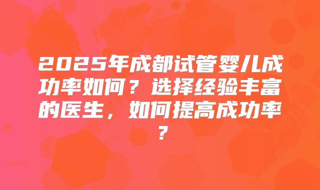 2025年成都试管婴儿成功率如何?选择经验丰富的医生,如何提高成功率?