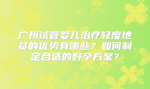 广州试管婴儿治疗轻度地贫的优势有哪些？如何制定合适的好孕方案？
