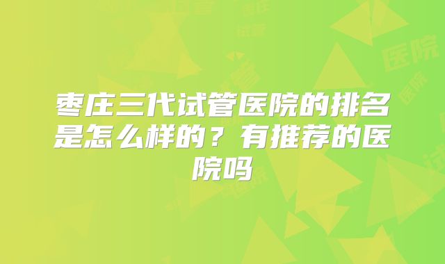 枣庄三代试管医院的排名是怎么样的?有推荐的医院吗