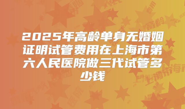 2025年高龄单身无婚姻证明试管费用在上海市第六人民医院做三代试管多少钱