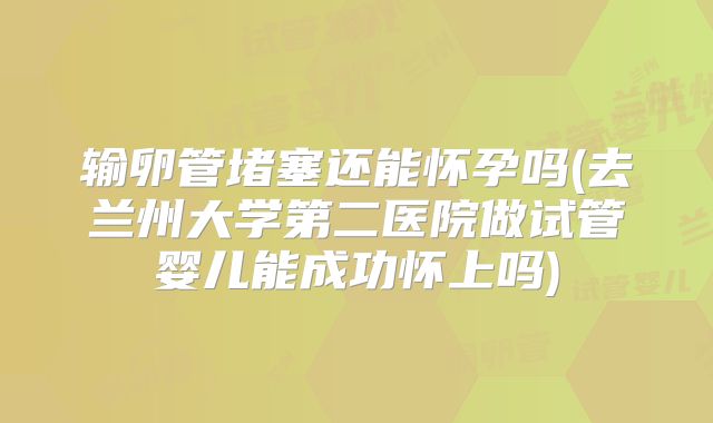 输卵管堵塞还能怀孕吗(去兰州大学第二医院做试管婴儿能成功怀上吗)