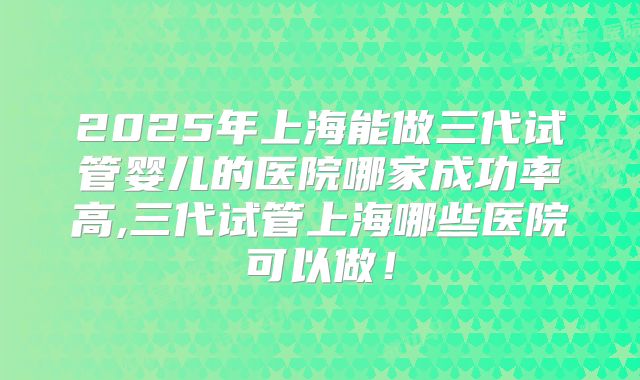 2025年上海能做三代试管婴儿的医院哪家成功率高,三代试管上海哪些医院可以做!