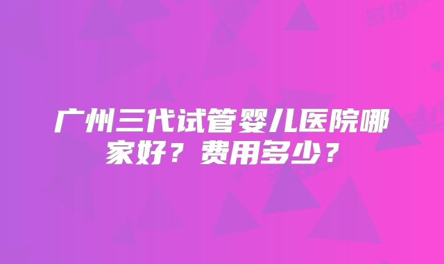 广州三代试管婴儿医院哪家好？费用多少？