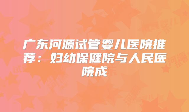广东河源试管婴儿医院推荐:妇幼保健院与人民医院成
