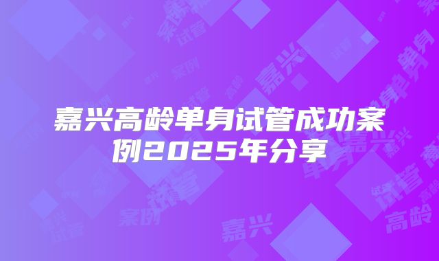 嘉兴高龄单身试管成功案例2025年分享