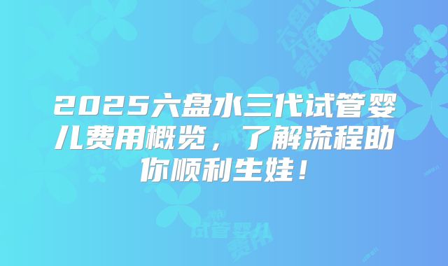2025六盘水三代试管婴儿费用概览，了解流程助你顺利生娃！