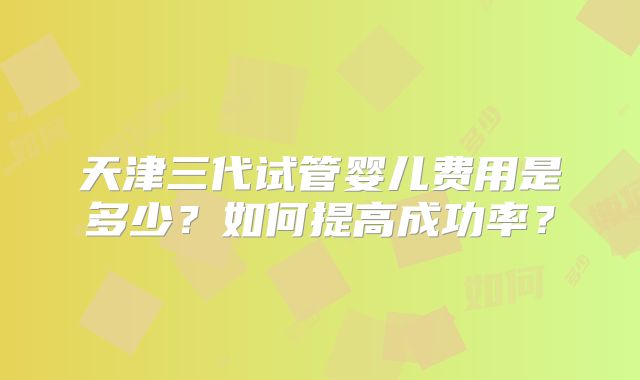 天津三代试管婴儿费用是多少?如何提高成功率?
