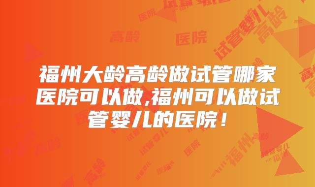 福州大龄高龄做试管哪家医院可以做,福州可以做试管婴儿的医院！
