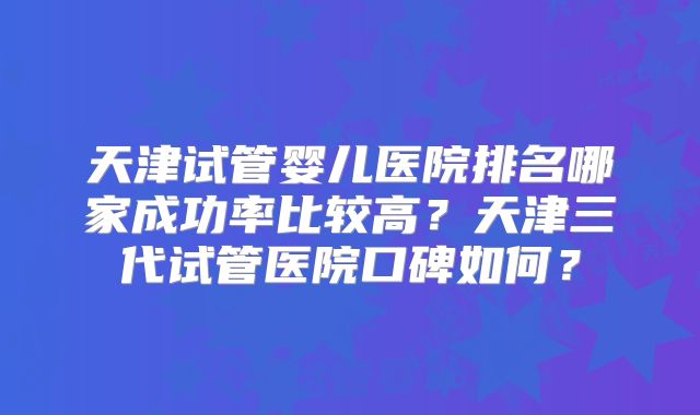 天津试管婴儿医院排名哪家成功率比较高？天津三代试管医院口碑如何？
