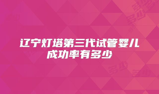 辽宁灯塔第三代试管婴儿成功率有多少