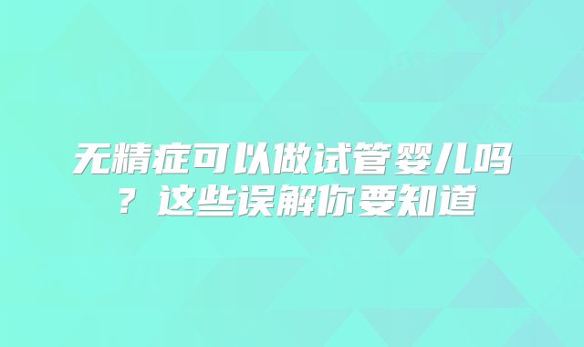 无精症可以做试管婴儿吗?这些误解你要知道