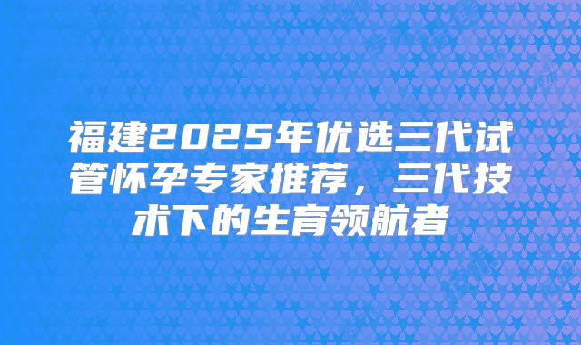 福建2025年优选三代试管怀孕专家推荐,三代技术下的生育领航者
