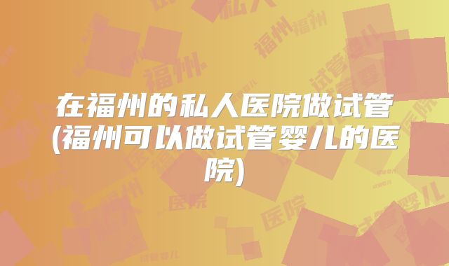 在福州的私人医院做试管(福州可以做试管婴儿的医院)