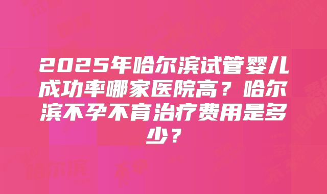 2025年哈尔滨试管婴儿成功率哪家医院高?哈尔滨不孕不育治疗费用是多少?