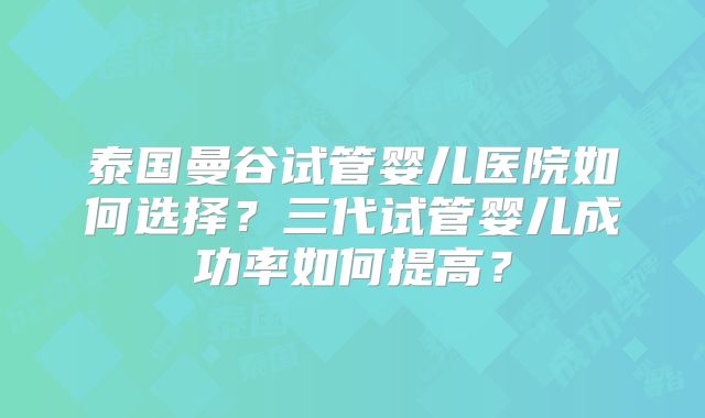 泰国曼谷试管婴儿医院如何选择?三代试管婴儿成功率如何提高?