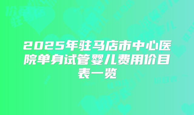 2025年驻马店市中心医院单身试管婴儿费用价目表一览