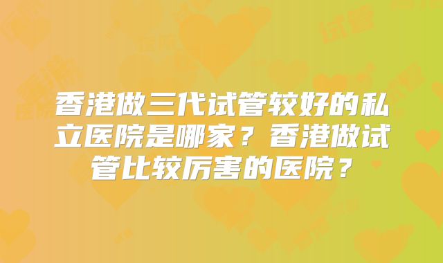 香港做三代试管较好的私立医院是哪家?香港做试管比较厉害的医院?