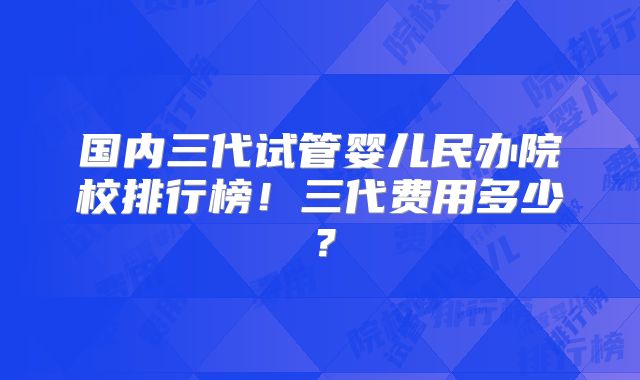 国内三代试管婴儿民办院校排行榜！三代费用多少？