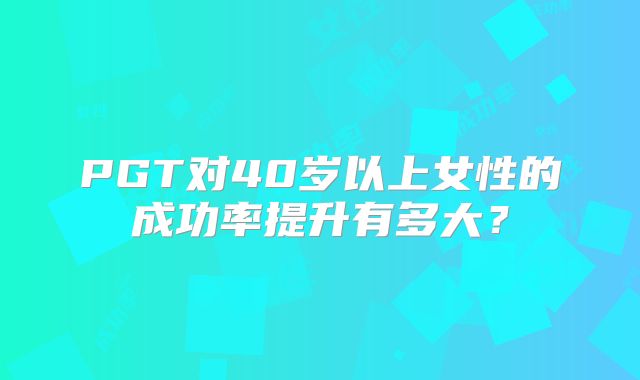 PGT对40岁以上女性的成功率提升有多大?