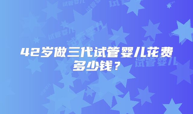 42岁做三代试管婴儿花费多少钱?