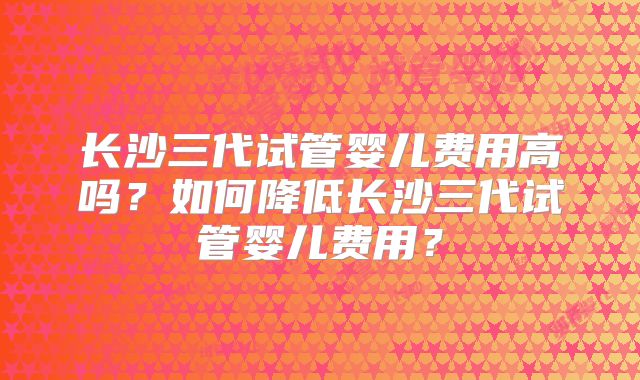 长沙三代试管婴儿费用高吗?如何降低长沙三代试管婴儿费用?