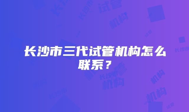 长沙市三代试管机构怎么联系？
