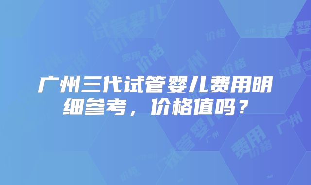 广州三代试管婴儿费用明细参考,价格值吗?