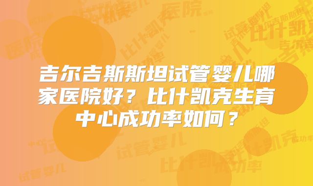 吉尔吉斯斯坦试管婴儿哪家医院好？比什凯克生育中心成功率如何？