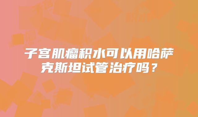 子宫肌瘤积水可以用哈萨克斯坦试管治疗吗?
