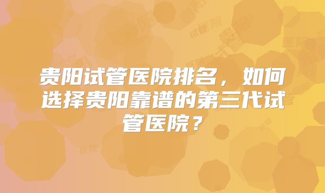 贵阳试管医院排名，如何选择贵阳靠谱的第三代试管医院？