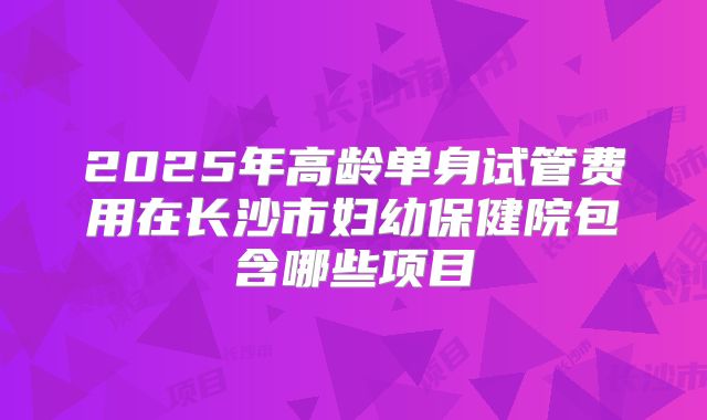2025年高龄单身试管费用在长沙市妇幼保健院包含哪些项目