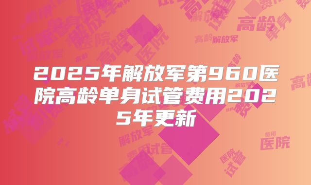 2025年解放军第960医院高龄单身试管费用2025年更新