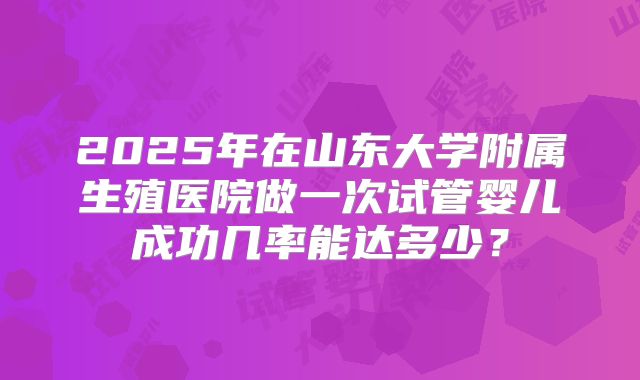 2025年在山东大学附属生殖医院做一次试管婴儿成功几率能达多少？