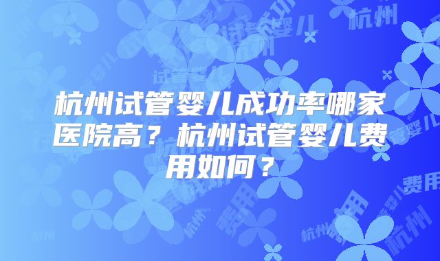 杭州试管婴儿成功率哪家医院高?杭州试管婴儿费用如何?